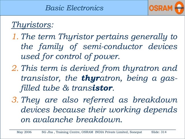 Basic Electronics
May 2006 SG Jha , Training Centre, OSRAM INDIA Private Limited, Sonepat Slide: 314
Basic Electronics
Thyristors:
1. The term Thyristor pertains generally to
the family of semi-conductor devices
used for control of power.
2. This term is derived from thyratron and
transistor, the thyratron, being a gas-
filled tube & transistor.
3. They are also referred as breakdown
devices because their working depends
on avalanche breakdown.
