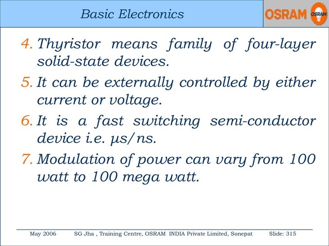 Basic Electronics
May 2006 SG Jha , Training Centre, OSRAM INDIA Private Limited, Sonepat Slide: 315
Basic Electronics
4. Thyristor means family of four-layer
solid-state devices.
5. It can be externally controlled by either
current or voltage.
6. It is a fast switching semi-conductor
device i.e. μs/ns.
7. Modulation of power can vary from 100
watt to 100 mega watt.
