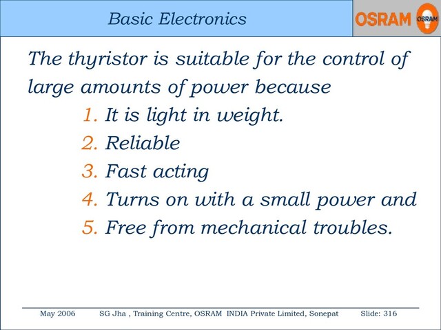 Basic Electronics
May 2006 SG Jha , Training Centre, OSRAM INDIA Private Limited, Sonepat Slide: 316
Basic Electronics
The thyristor is suitable for the control of
large amounts of power because
1. It is light in weight.
2. Reliable
3. Fast acting
4. Turns on with a small power and
5. Free from mechanical troubles.
