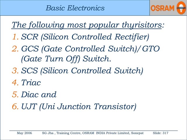 Basic Electronics
May 2006 SG Jha , Training Centre, OSRAM INDIA Private Limited, Sonepat Slide: 317
Basic Electronics
The following most popular thyrisitors:
1. SCR (Silicon Controlled Rectifier)
2. GCS (Gate Controlled Switch)/GTO
(Gate Turn Off) Switch.
3. SCS (Silicon Controlled Switch)
4. Triac
5. Diac and
6. UJT (Uni Junction Transistor)
