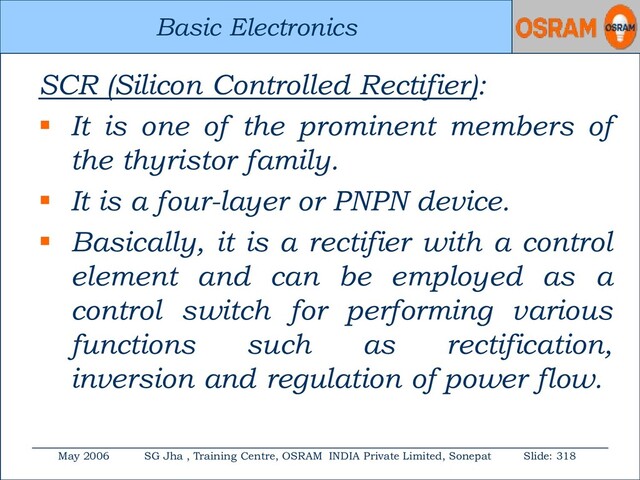 Basic Electronics
May 2006 SG Jha , Training Centre, OSRAM INDIA Private Limited, Sonepat Slide: 318
Basic Electronics
SCR (Silicon Controlled Rectifier):
 It is one of the prominent members of
the thyristor family.
 It is a four-layer or PNPN device.
 Basically, it is a rectifier with a control
element and can be employed as a
control switch for performing various
functions such as rectification,
inversion and regulation of power flow.
