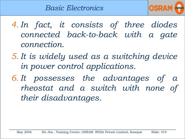 Basic Electronics
May 2006 SG Jha , Training Centre, OSRAM INDIA Private Limited, Sonepat Slide: 319
Basic Electronics
4. In fact, it consists of three diodes
connected back-to-back with a gate
connection.
5. It is widely used as a switching device
in power control applications.
6. It possesses the advantages of a
rheostat and a switch with none of
their disadvantages.
