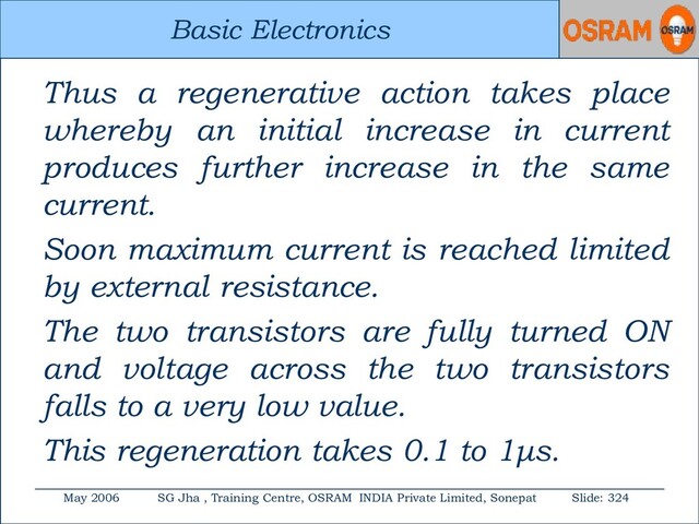 Basic Electronics
May 2006 SG Jha , Training Centre, OSRAM INDIA Private Limited, Sonepat Slide: 324
Basic Electronics
Thus a regenerative action takes place
whereby an initial increase in current
produces further increase in the same
current.
Soon maximum current is reached limited
by external resistance.
The two transistors are fully turned ON
and voltage across the two transistors
falls to a very low value.
This regeneration takes 0.1 to 1μs.
