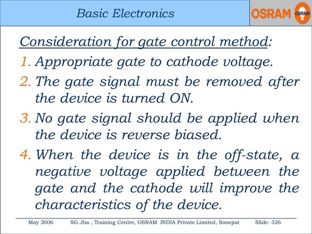 Basic Electronics
May 2006 SG Jha , Training Centre, OSRAM INDIA Private Limited, Sonepat Slide: 326
Basic Electronics
Consideration for gate control method:
1. Appropriate gate to cathode voltage.
2. The gate signal must be removed after
the device is turned ON.
3. No gate signal should be applied when
the device is reverse biased.
4. When the device is in the off-state, a
negative voltage applied between the
gate and the cathode will improve the
characteristics of the device.
