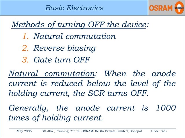 Basic Electronics
May 2006 SG Jha , Training Centre, OSRAM INDIA Private Limited, Sonepat Slide: 328
Basic Electronics
Methods of turning OFF the device:
1. Natural commutation
2. Reverse biasing
3. Gate turn OFF
Natural commutation: When the anode
current is reduced below the level of the
holding current, the SCR turns OFF.
Generally, the anode current is 1000
times of holding current.
