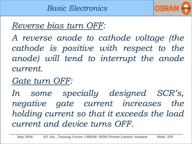Basic Electronics
May 2006 SG Jha , Training Centre, OSRAM INDIA Private Limited, Sonepat Slide: 329
Basic Electronics
Reverse bias turn OFF:
A reverse anode to cathode voltage (the
cathode is positive with respect to the
anode) will tend to interrupt the anode
current.
Gate turn OFF:
In some specially designed SCR’s,
negative gate current increases the
holding current so that it exceeds the load
current and device turns OFF.
