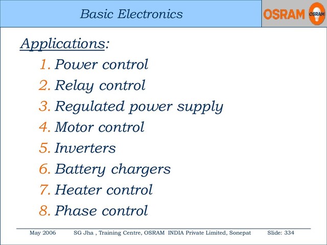 Basic Electronics
May 2006 SG Jha , Training Centre, OSRAM INDIA Private Limited, Sonepat Slide: 334
Basic Electronics
Applications:
1. Power control
2. Relay control
3. Regulated power supply
4. Motor control
5. Inverters
6. Battery chargers
7. Heater control
8. Phase control
