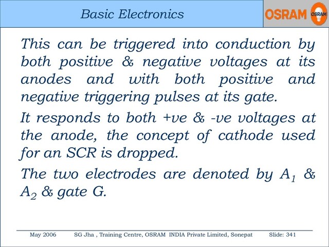 Basic Electronics
May 2006 SG Jha , Training Centre, OSRAM INDIA Private Limited, Sonepat Slide: 341
Basic Electronics
This can be triggered into conduction by
both positive & negative voltages at its
anodes and with both positive and
negative triggering pulses at its gate.
It responds to both +ve & -ve voltages at
the anode, the concept of cathode used
for an SCR is dropped.
The two electrodes are denoted by A1
&
A2
& gate G.
