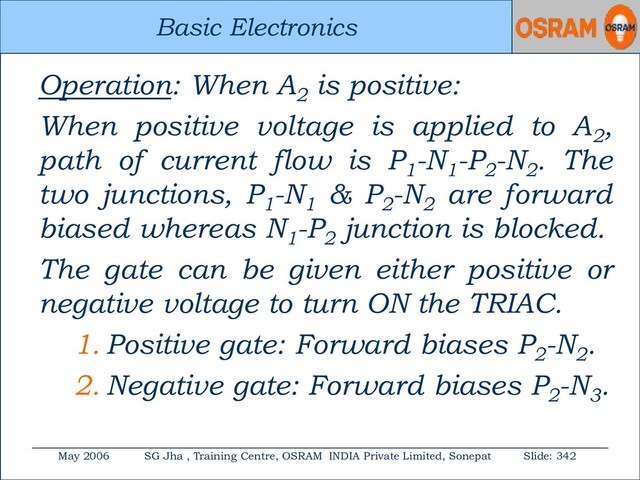 Basic Electronics
May 2006 SG Jha , Training Centre, OSRAM INDIA Private Limited, Sonepat Slide: 342
Basic Electronics
Operation: When A2
is positive:
When positive voltage is applied to A2
,
path of current flow is P1
-N1
-P2
-N2
. The
two junctions, P1
-N1
& P2
-N2
are forward
biased whereas N1
-P2
junction is blocked.
The gate can be given either positive or
negative voltage to turn ON the TRIAC.
1. Positive gate: Forward biases P2
-N2
.
2. Negative gate: Forward biases P2
-N3
.
