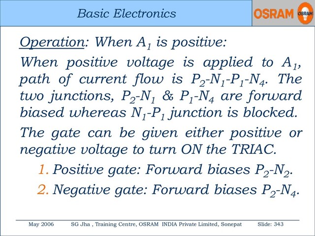 Basic Electronics
May 2006 SG Jha , Training Centre, OSRAM INDIA Private Limited, Sonepat Slide: 343
Basic Electronics
Operation: When A1
is positive:
When positive voltage is applied to A1
,
path of current flow is P2
-N1
-P1
-N4
. The
two junctions, P2
-N1
& P1
-N4
are forward
biased whereas N1
-P1
junction is blocked.
The gate can be given either positive or
negative voltage to turn ON the TRIAC.
1. Positive gate: Forward biases P2
-N2
.
2. Negative gate: Forward biases P2
-N4
.
