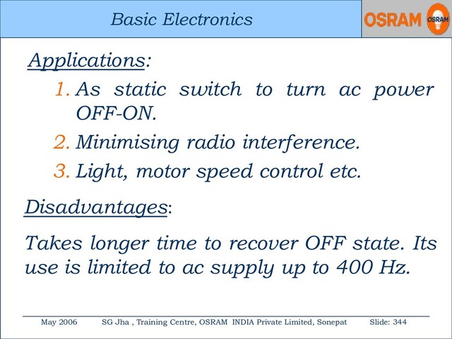 Basic Electronics
May 2006 SG Jha , Training Centre, OSRAM INDIA Private Limited, Sonepat Slide: 344
Basic Electronics
Applications:
1. As static switch to turn ac power
OFF-ON.
2. Minimising radio interference.
3. Light, motor speed control etc.
Disadvantages:
Takes longer time to recover OFF state. Its
use is limited to ac supply up to 400 Hz.
