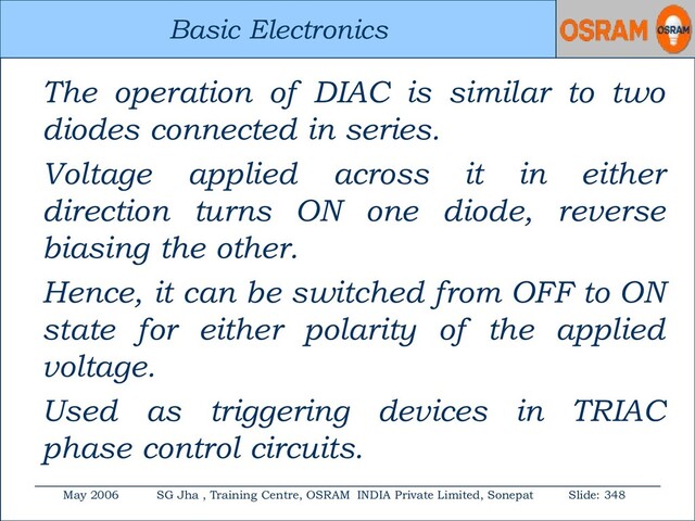 Basic Electronics
May 2006 SG Jha , Training Centre, OSRAM INDIA Private Limited, Sonepat Slide: 348
Basic Electronics
The operation of DIAC is similar to two
diodes connected in series.
Voltage applied across it in either
direction turns ON one diode, reverse
biasing the other.
Hence, it can be switched from OFF to ON
state for either polarity of the applied
voltage.
Used as triggering devices in TRIAC
phase control circuits.
