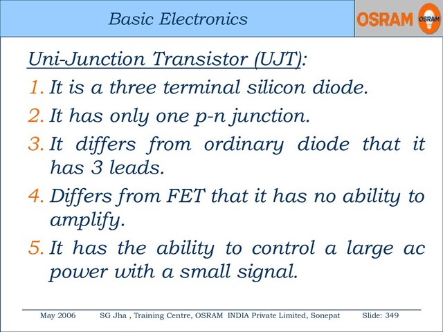 Basic Electronics
May 2006 SG Jha , Training Centre, OSRAM INDIA Private Limited, Sonepat Slide: 349
Basic Electronics
Uni-Junction Transistor (UJT):
1. It is a three terminal silicon diode.
2. It has only one p-n junction.
3. It differs from ordinary diode that it
has 3 leads.
4. Differs from FET that it has no ability to
amplify.
5. It has the ability to control a large ac
power with a small signal.
