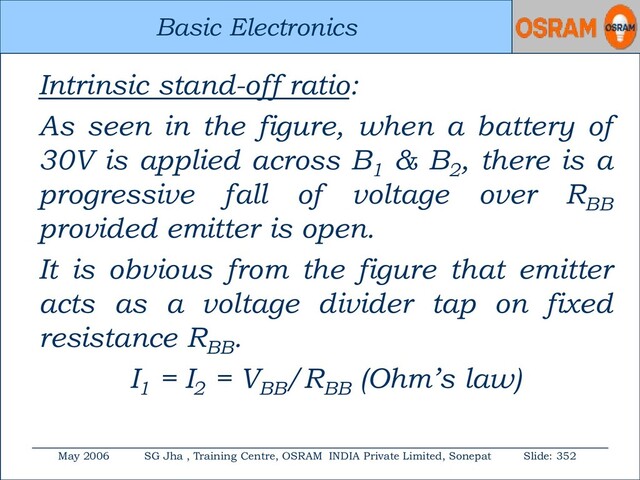Basic Electronics
May 2006 SG Jha , Training Centre, OSRAM INDIA Private Limited, Sonepat Slide: 352
Basic Electronics
Intrinsic stand-off ratio:
As seen in the figure, when a battery of
30V is applied across B1
& B2
, there is a
progressive fall of voltage over RBB
provided emitter is open.
It is obvious from the figure that emitter
acts as a voltage divider tap on fixed
resistance RBB
.
I1
= I2
= VBB
/RBB
(Ohm’s law)
