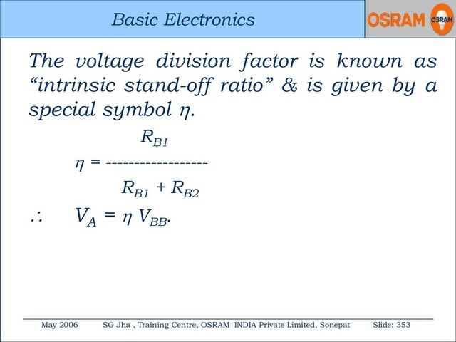Basic Electronics
May 2006 SG Jha , Training Centre, OSRAM INDIA Private Limited, Sonepat Slide: 353
Basic Electronics
The voltage division factor is known as
“intrinsic stand-off ratio” & is given by a
special symbol .
RB1
 = ------------------
RB1
+ RB2
 VA
=  VBB
.
