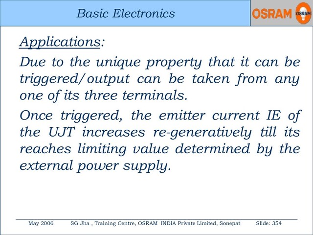 Basic Electronics
May 2006 SG Jha , Training Centre, OSRAM INDIA Private Limited, Sonepat Slide: 354
Basic Electronics
Applications:
Due to the unique property that it can be
triggered/output can be taken from any
one of its three terminals.
Once triggered, the emitter current IE of
the UJT increases re-generatively till its
reaches limiting value determined by the
external power supply.
