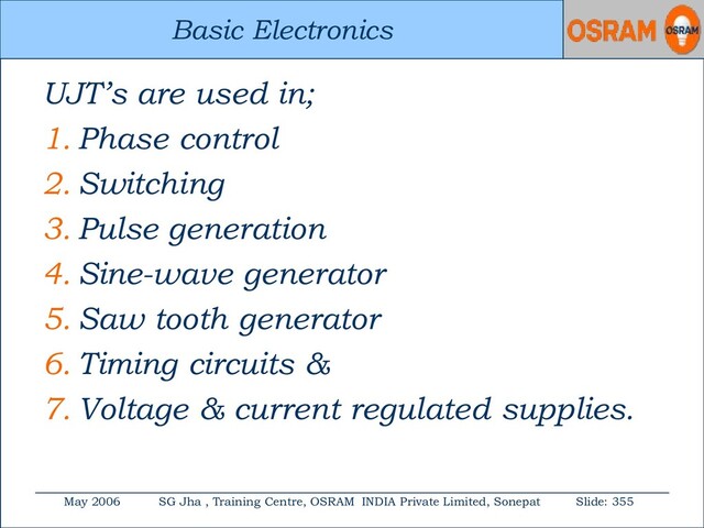 Basic Electronics
May 2006 SG Jha , Training Centre, OSRAM INDIA Private Limited, Sonepat Slide: 355
Basic Electronics
UJT’s are used in;
1. Phase control
2. Switching
3. Pulse generation
4. Sine-wave generator
5. Saw tooth generator
6. Timing circuits &
7. Voltage & current regulated supplies.
