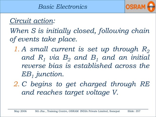Basic Electronics
May 2006 SG Jha , Training Centre, OSRAM INDIA Private Limited, Sonepat Slide: 357
Basic Electronics
Circuit action:
When S is initially closed, following chain
of events take place.
1. A small current is set up through R2
and R1
via B2
and B1
and an initial
reverse bias is established across the
EB1
junction.
2. C begins to get charged through RE
and reaches target voltage V.
