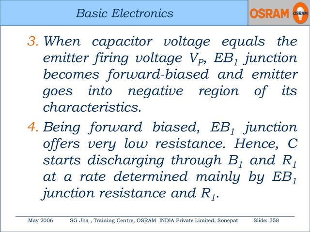 Basic Electronics
May 2006 SG Jha , Training Centre, OSRAM INDIA Private Limited, Sonepat Slide: 358
Basic Electronics
3. When capacitor voltage equals the
emitter firing voltage VP
, EB1
junction
becomes forward-biased and emitter
goes into negative region of its
characteristics.
4. Being forward biased, EB1
junction
offers very low resistance. Hence, C
starts discharging through B1
and R1
at a rate determined mainly by EB1
junction resistance and R1
.
