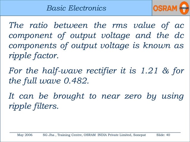 Basic Electronics
May 2006 SG Jha , Training Centre, OSRAM INDIA Private Limited, Sonepat Slide: 40
Basic Electronics
The ratio between the rms value of ac
component of output voltage and the dc
components of output voltage is known as
ripple factor.
For the half-wave rectifier it is 1.21 & for
the full wave 0.482.
It can be brought to near zero by using
ripple filters.

