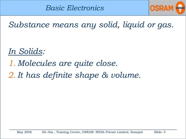 Basic Electronics
May 2006 SG Jha , Training Centre, OSRAM INDIA Private Limited, Sonepat Slide: 5
Basic Electronics
Substance means any solid, liquid or gas.
In Solids:
1. Molecules are quite close.
2. It has definite shape & volume.
