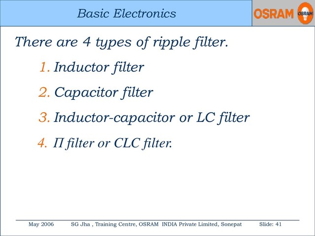 Basic Electronics
May 2006 SG Jha , Training Centre, OSRAM INDIA Private Limited, Sonepat Slide: 41
Basic Electronics
There are 4 types of ripple filter.
1. Inductor filter
2. Capacitor filter
3. Inductor-capacitor or LC filter
4. П filter or CLC filter.
