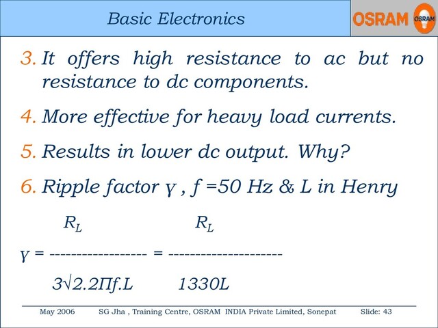 Basic Electronics
May 2006 SG Jha , Training Centre, OSRAM INDIA Private Limited, Sonepat Slide: 43
Basic Electronics
3. It offers high resistance to ac but no
resistance to dc components.
4. More effective for heavy load currents.
5. Results in lower dc output. Why?
6. Ripple factor γ , f =50 Hz & L in Henry
RL
RL
γ = ------------------ = ---------------------
3√2.2Πf.L 1330L
