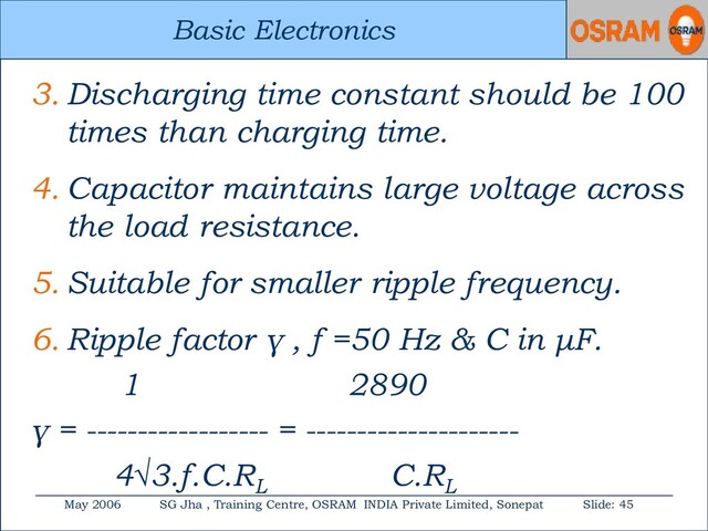 Basic Electronics
May 2006 SG Jha , Training Centre, OSRAM INDIA Private Limited, Sonepat Slide: 45
Basic Electronics
3. Discharging time constant should be 100
times than charging time.
4. Capacitor maintains large voltage across
the load resistance.
5. Suitable for smaller ripple frequency.
6. Ripple factor γ , f =50 Hz & C in μF.
1 2890
γ = ------------------ = ---------------------
4√3.f.C.RL
C.RL
