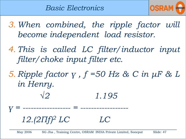 Basic Electronics
May 2006 SG Jha , Training Centre, OSRAM INDIA Private Limited, Sonepat Slide: 47
Basic Electronics
3. When combined, the ripple factor will
become independent load resistor.
4. This is called LC filter/inductor input
filter/choke input filter etc.
5. Ripple factor γ , f =50 Hz & C in μF & L
in Henry.
√2 1.195
γ = ------------------ = ------------------
12.(2Πf)2 LC LC
