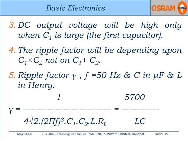 Basic Electronics
May 2006 SG Jha , Training Centre, OSRAM INDIA Private Limited, Sonepat Slide: 49
Basic Electronics
3. DC output voltage will be high only
when C1
is large (the first capacitor).
4. The ripple factor will be depending upon
C1
×C2
not on C1
+ C2
.
5. Ripple factor γ , f =50 Hz & C in μF & L
in Henry.
1 5700
γ = --------------------------------- = --------------
4√2.(2Πf)3.C1
.C2
.L.RL
LC
