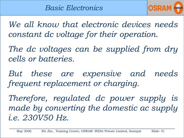 Basic Electronics
May 2006 SG Jha , Training Centre, OSRAM INDIA Private Limited, Sonepat Slide: 51
Basic Electronics
We all know that electronic devices needs
constant dc voltage for their operation.
The dc voltages can be supplied from dry
cells or batteries.
But these are expensive and needs
frequent replacement or charging.
Therefore, regulated dc power supply is
made by converting the domestic ac supply
i.e. 230V50 Hz.
