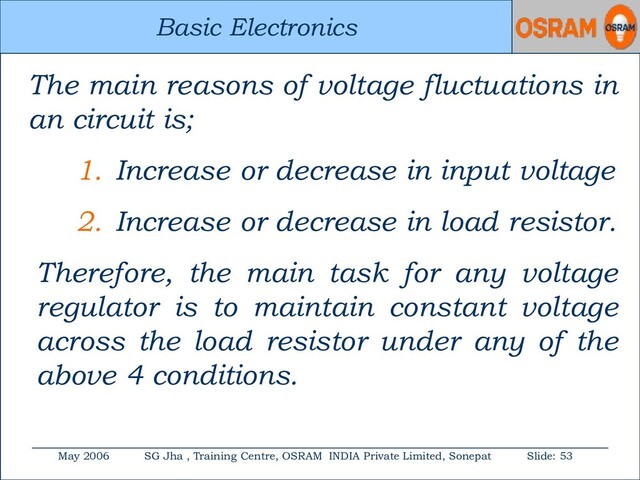 Basic Electronics
May 2006 SG Jha , Training Centre, OSRAM INDIA Private Limited, Sonepat Slide: 53
Basic Electronics
The main reasons of voltage fluctuations in
an circuit is;
1. Increase or decrease in input voltage
2. Increase or decrease in load resistor.
Therefore, the main task for any voltage
regulator is to maintain constant voltage
across the load resistor under any of the
above 4 conditions.
