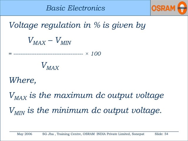 Basic Electronics
May 2006 SG Jha , Training Centre, OSRAM INDIA Private Limited, Sonepat Slide: 54
Basic Electronics
Voltage regulation in % is given by
VMAX
– VMIN
= --------------------------------------- × 100
VMAX
Where,
VMAX
is the maximum dc output voltage
VMIN
is the minimum dc output voltage.
