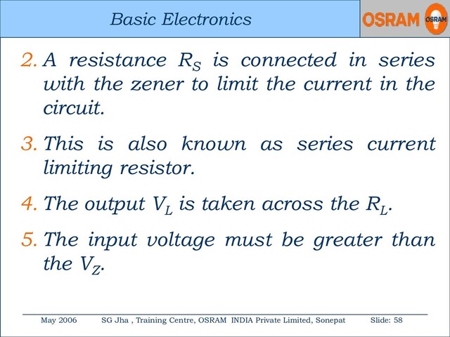 Basic Electronics
May 2006 SG Jha , Training Centre, OSRAM INDIA Private Limited, Sonepat Slide: 58
Basic Electronics
2. A resistance RS
is connected in series
with the zener to limit the current in the
circuit.
3. This is also known as series current
limiting resistor.
4. The output VL
is taken across the RL
.
5. The input voltage must be greater than
the VZ
.
