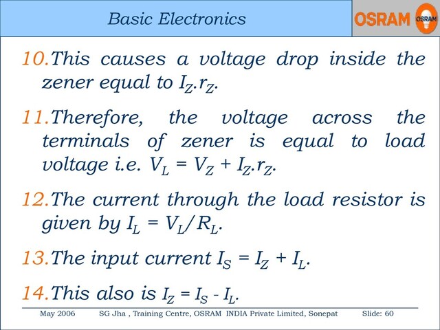 Basic Electronics
May 2006 SG Jha , Training Centre, OSRAM INDIA Private Limited, Sonepat Slide: 60
Basic Electronics
10.This causes a voltage drop inside the
zener equal to IZ
.rZ
.
11.Therefore, the voltage across the
terminals of zener is equal to load
voltage i.e. VL
= VZ
+ IZ
.rZ
.
12.The current through the load resistor is
given by IL
= VL
/RL
.
13.The input current IS
= IZ
+ IL
.
14.This also is IZ
= IS
- IL
.
