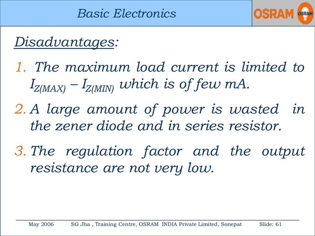Basic Electronics
May 2006 SG Jha , Training Centre, OSRAM INDIA Private Limited, Sonepat Slide: 61
Basic Electronics
Disadvantages:
1. The maximum load current is limited to
IZ(MAX)
– IZ(MIN)
which is of few mA.
2. A large amount of power is wasted in
the zener diode and in series resistor.
3. The regulation factor and the output
resistance are not very low.

