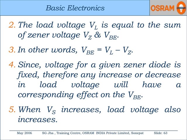 Basic Electronics
May 2006 SG Jha , Training Centre, OSRAM INDIA Private Limited, Sonepat Slide: 63
Basic Electronics
2. The load voltage VL
is equal to the sum
of zener voltage VZ
& VBE
.
3. In other words, VBE
= VL
– VZ
.
4. Since, voltage for a given zener diode is
fixed, therefore any increase or decrease
in load voltage will have a
corresponding effect on the VBE
.
5. When VS
increases, load voltage also
increases.
