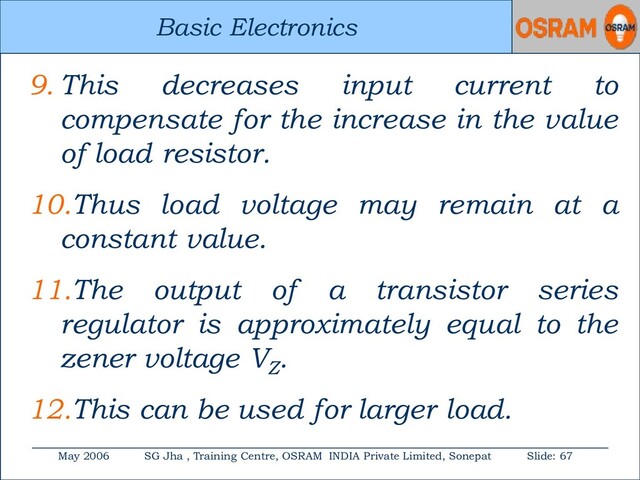 Basic Electronics
May 2006 SG Jha , Training Centre, OSRAM INDIA Private Limited, Sonepat Slide: 67
Basic Electronics
9. This decreases input current to
compensate for the increase in the value
of load resistor.
10.Thus load voltage may remain at a
constant value.
11.The output of a transistor series
regulator is approximately equal to the
zener voltage VZ
.
12.This can be used for larger load.
