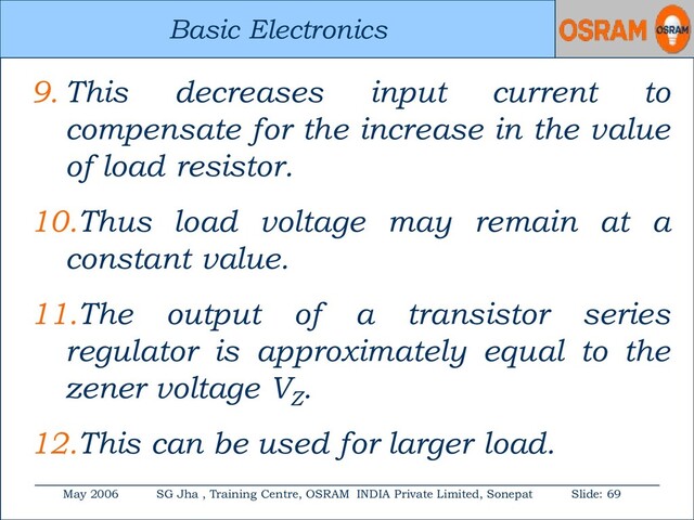 Basic Electronics
May 2006 SG Jha , Training Centre, OSRAM INDIA Private Limited, Sonepat Slide: 69
Basic Electronics
9. This decreases input current to
compensate for the increase in the value
of load resistor.
10.Thus load voltage may remain at a
constant value.
11.The output of a transistor series
regulator is approximately equal to the
zener voltage VZ
.
12.This can be used for larger load.
