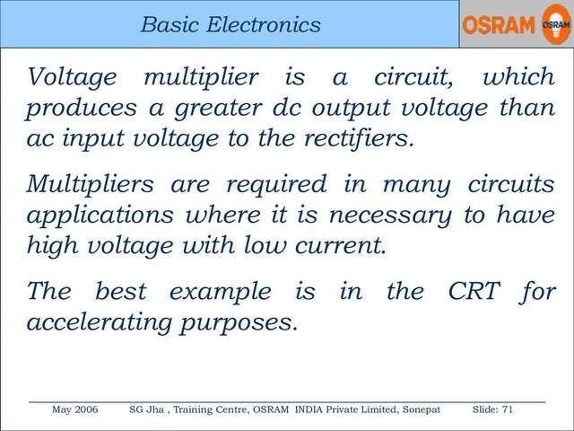 Basic Electronics
May 2006 SG Jha , Training Centre, OSRAM INDIA Private Limited, Sonepat Slide: 71
Basic Electronics
Voltage multiplier is a circuit, which
produces a greater dc output voltage than
ac input voltage to the rectifiers.
Multipliers are required in many circuits
applications where it is necessary to have
high voltage with low current.
The best example is in the CRT for
accelerating purposes.
