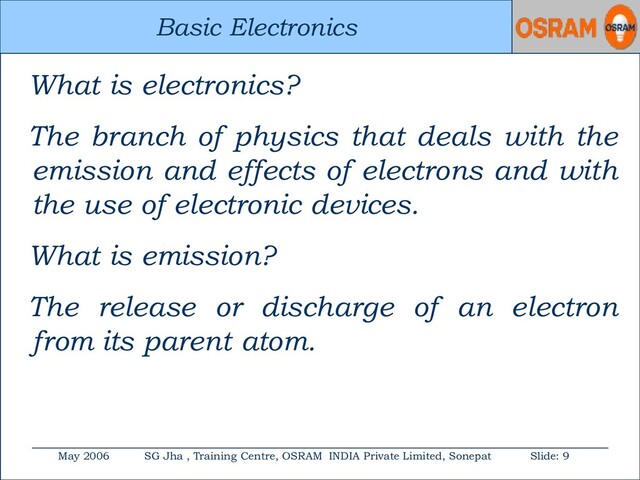 Basic Electronics
May 2006 SG Jha , Training Centre, OSRAM INDIA Private Limited, Sonepat Slide: 9
Basic Electronics
What is electronics?
The branch of physics that deals with the
emission and effects of electrons and with
the use of electronic devices.
What is emission?
The release or discharge of an electron
from its parent atom.
