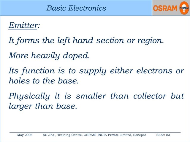 Basic Electronics
May 2006 SG Jha , Training Centre, OSRAM INDIA Private Limited, Sonepat Slide: 83
Basic Electronics
Emitter:
It forms the left hand section or region.
More heavily doped.
Its function is to supply either electrons or
holes to the base.
Physically it is smaller than collector but
larger than base.
