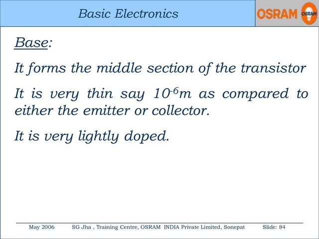 Basic Electronics
May 2006 SG Jha , Training Centre, OSRAM INDIA Private Limited, Sonepat Slide: 84
Basic Electronics
Base:
It forms the middle section of the transistor
It is very thin say 10-6m as compared to
either the emitter or collector.
It is very lightly doped.
