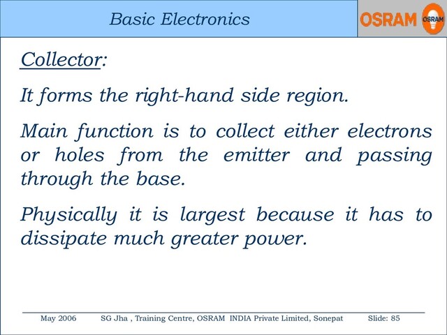 Basic Electronics
May 2006 SG Jha , Training Centre, OSRAM INDIA Private Limited, Sonepat Slide: 85
Basic Electronics
Collector:
It forms the right-hand side region.
Main function is to collect either electrons
or holes from the emitter and passing
through the base.
Physically it is largest because it has to
dissipate much greater power.

