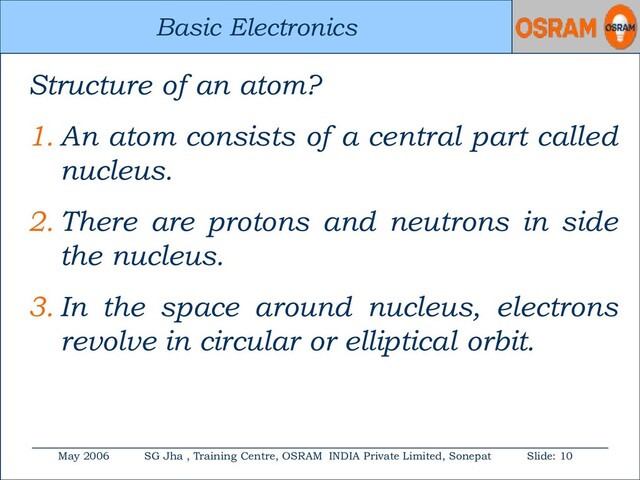 Basic Electronics
May 2006 SG Jha , Training Centre, OSRAM INDIA Private Limited, Sonepat Slide: 10
Basic Electronics
Structure of an atom?
1. An atom consists of a central part called
nucleus.
2. There are protons and neutrons in side
the nucleus.
3. In the space around nucleus, electrons
revolve in circular or elliptical orbit.
