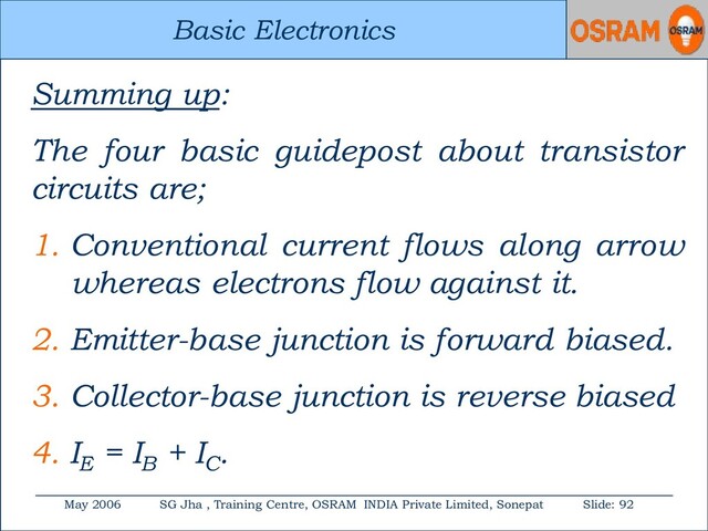 Basic Electronics
May 2006 SG Jha , Training Centre, OSRAM INDIA Private Limited, Sonepat Slide: 92
Basic Electronics
Summing up:
The four basic guidepost about transistor
circuits are;
1. Conventional current flows along arrow
whereas electrons flow against it.
2. Emitter-base junction is forward biased.
3. Collector-base junction is reverse biased
4. IE
= IB
+ IC
.
