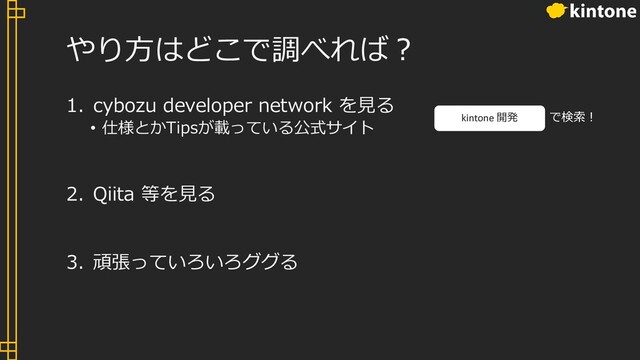 やり⽅はどこで調べれば︖
1. cybozu developer network を⾒る
• 仕様とかTipsが載っている公式サイト
2. Qiita 等を⾒る
3. 頑張っていろいろググる
kintone 開発 で検索︕
