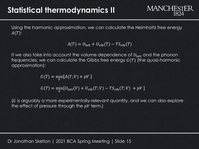 Statistical thermodynamics II
Using the harmonic approximation, we can calculate the Helmholtz free energy
𝐴(𝑇):
It we also take into account the volume dependence of 𝑈latt
and the phonon
frequencies, we can calculate the Gibbs free energy 𝐺(𝑇) (the quasi-harmonic
approximation):
(𝐺 is arguably a more experimentally-relevant quantity, and we can also explore
the effect of pressure through the 𝑝𝑉 term.)
𝐴(𝑇) = 𝑈latt
+ 𝑈vib
(𝑇) − 𝑇𝑆vib
(𝑇)
𝐺(𝑇) = min
𝑉
𝐴(𝑇; 𝑉) + 𝑝𝑉
𝐺(𝑇) = min
𝑉
𝑈latt
(𝑉) + 𝑈vib
(𝑇; 𝑉) − 𝑇𝑆vib
(𝑇; 𝑉) + 𝑝𝑉
Dr Jonathan Skelton | 2021 BCA Spring Meeting | Slide 15
