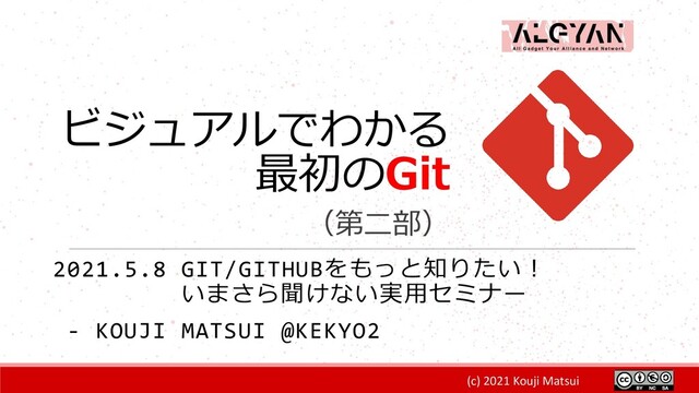 (c) 2021 Kouji Matsui
ビジュアルでわかる
最初のGit
（第二部）
2021.5.8 GIT/GITHUBをもっと知りたい！
いまさら聞けない実用セミナー
- KOUJI MATSUI @KEKYO2
