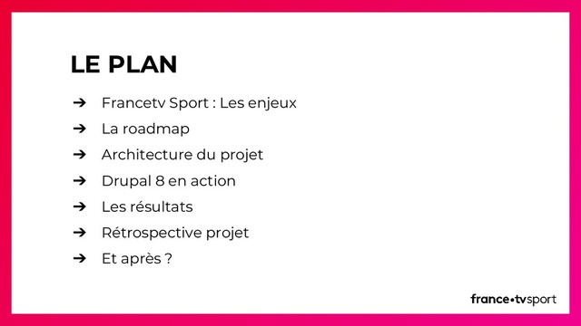 LE PLAN
➔ Francetv Sport : Les enjeux
➔ La roadmap
➔ Architecture du projet
➔ Drupal 8 en action
➔ Les résultats
➔ Rétrospective projet
➔ Et après ?
